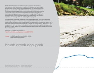 The Brush Creek Corridor was the focus of a study to assess the impacts of
urbanization on stream systems and to explore what designers can do to mitigate
those impacts. Through research and precedent studies, the following four project
goals were determined for the Brush Creek Corridor: Improve local environmental
conditions through ecological design; Connect the corridor for improved pedestrian
use; Educate users to the environmental benefits of ecological design; Reveal
and interpret ecological processes and phenomena through design. The project
process included a corridor study which was used to determine the site for design
exploration and the design of the site addressing the project goals.

Proposed design solutions are represented by two different alternatives, each responding to the
same design concept but envisioned in unique ways. Alternative 1 is a more costly solution to the
design problem and would involve a greater amount of maintenance up front and over the long run. In
Alternative 1, the site is manipulated significantly to amplify the users experience. Alternative 2 is less
costly since the site is manipulated minimally and much is done to utilize vegetational changes within
the existing context. Material and maintenance estimates were provided as to compare and contrast
the two design ideas.

The report, in its entirety can be viewed at:
http://krex.k-state.edu/dspace/handle/2097/8761


media: ArcGIS, Google Sketchup, AutoCAD Civil 3D,
       Adobe Illustrator & Photoshop




brush creek eco-park




kansas city, missouri
 