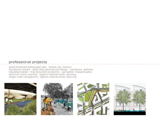 professional projects
grand boulevard streetscape plan . kansas city, missouri
tuscaloosa forward - detail area planning and design . tuscaloosa, alabama
rebuildspringfield - final document production . springfield, massachusetts
sand turn scenic overlook . bighorn national forest, wyoming
ranger creek campground . bighorn national forest, wyoming
 