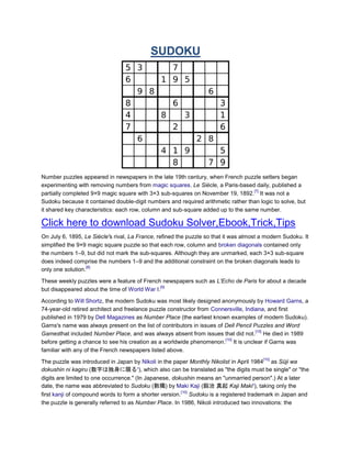 SUDOKU




Number puzzles appeared in newspapers in the late 19th century, when French puzzle setters began
experimenting with removing numbers from magic squares. Le Siècle, a Paris-based daily, published a
                                                                                  [7]
partially completed 9×9 magic square with 3×3 sub-squares on November 19, 1892. It was not a
Sudoku because it contained double-digit numbers and required arithmetic rather than logic to solve, but
it shared key characteristics: each row, column and sub-square added up to the same number.

Click here to download Sudoku Solver,Ebook,Trick,Tips
On July 6, 1895, Le Siècle's rival, La France, refined the puzzle so that it was almost a modern Sudoku. It
simplified the 9×9 magic square puzzle so that each row, column and broken diagonals contained only
the numbers 1–9, but did not mark the sub-squares. Although they are unmarked, each 3×3 sub-square
does indeed comprise the numbers 1–9 and the additional constraint on the broken diagonals leads to
                  [8]
only one solution.

These weekly puzzles were a feature of French newspapers such as L'Echo de Paris for about a decade
                                              [9]
but disappeared about the time of World War I.

According to Will Shortz, the modern Sudoku was most likely designed anonymously by Howard Garns, a
74-year-old retired architect and freelance puzzle constructor from Connersville, Indiana, and first
published in 1979 by Dell Magazines as Number Place (the earliest known examples of modern Sudoku).
Garns's name was always present on the list of contributors in issues of Dell Pencil Puzzles and Word
                                                                                      [10]
Gamesthat included Number Place, and was always absent from issues that did not. He died in 1989
                                                                         [10]
before getting a chance to see his creation as a worldwide phenomenon. It is unclear if Garns was
familiar with any of the French newspapers listed above.
                                                                                        [10]
The puzzle was introduced in Japan by Nikoli in the paper Monthly Nikolist in April 1984 as Sūji wa
dokushin ni kagiru (数字は独身に限る?), which also can be translated as "the digits must be single" or "the
digits are limited to one occurrence." (In Japanese, dokushin means an "unmarried person".) At a later
date, the name was abbreviated to Sudoku (數獨) by Maki Kaji (鍜治 真起 Kaji Maki?), taking only the
                                                        [10]
first kanji of compound words to form a shorter version. Sudoku is a registered trademark in Japan and
the puzzle is generally referred to as Number Place. In 1986, Nikoli introduced two innovations: the
 