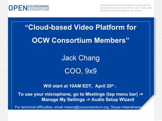 advancing formal and informal learning through the worldwide sharing and use of free, open, high-quality education materials organized as courses. “ Cloud-based Video Platform for  OCW Consortium Members” Jack Chang COO, 9x9 Will start at 10AM EDT,  April 20 th  .  To use your microphone, go to Meetings (top menu bar) -> Manage My Settings -> Audio Setup Wizard For technical difficulties, email meena@ocwconsortium.org, Skype meenahwang1  