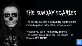 THE SUNDAY SCARIES
The anxiety that sets in on Sunday nights with the
impending return to the office, school, or work.
Whether you call it The Sunday Scaries,
The Sunday Blues, The Fear, The Shakes, The
Dread – IT’S THERE.
 
