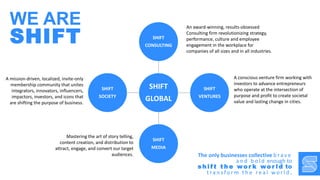 SHIFT
GLOBAL
SHIFT
CONSULTING
SHIFT
VENTURES
SHIFT
MEDIA
SHIFT
SOCIETY
An award-winning, results-obsessed
Consulting firm revolutionizing strategy,
performance, culture and employee
engagement in the workplace for
companies of all sizes and in all industries.
A mission-driven, localized, invite-only
membership community that unites
integrators, innovators, influencers,
impactors, investors, and icons that
are shifting the purpose of business.
A conscious venture firm working with
investors to advance entrepreneurs
who operate at the intersection of
purpose and profit to create societal
value and lasting change in cities.
Mastering the art of story telling,
content creation, and distribution to
attract, engage, and convert our target
audiences. The only businesses collective b ra v e
a n d b o l d enough to
s h i f t t h e wo r k wo r l d to
t ra n s fo r m t h e re a l w o r l d .
WE ARE
SHIFT
 