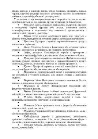 ягоди, молоко і вершки, жири, яйця, дріжджі, крохмаль, какао,
горіхи, харчові кислоти, желюючі речовини, смакові і ароматичні
добавки, харчові фарбники і розпушувачі.
У залежності від використовуваних інгредієнтів кондитерські
вироби діляться на дві основні групи: цукристі та борошняні.
● Варення, джем, повидло, мармелад, конфітюр. Зварені
в солодкому сиропі фрукти або ягоди, пелюстки квітів,
класифікуються в залежності від технології приготування і
консистенції готового продукту.
● Вафлі. Сухе печиво особливого виду, що готується з
рідкого тіста, складається з тонких шарів, промазані начинкою.
● Грильяж. Цукерки з суміші карамелізованого цукру з
товченими горіхами.
● Желе. Солодке блюдо з фруктових або ягідних соків з
цукром і желюючою речовиною, як правило, желатином.
● Зефір, пастила. Кондитерські вироби з протертих і
зварених з цукром фруктів з додаванням збитого яєчного білка.
● Цукерки,ірис, карамель, льодяники. Дрібні солодощі у
вигляді кульок, плиток, подушечок з карамелізованого цукру,
шоколаду, патоки, згущеного молока та інших продуктів.
● Креми. Десертні страви у вигляді однорідної маси з
розтертих фруктів, збитих яєць, масла або вершків.
● Марципан. Кондитерський виріб з еластичної суміші,
що готується з тертого мигдалю або інших горіхів з цукровою
пудрою.
● Меренги і безе. Повітряне тістечко з запечених білків,
також з прошарком з крему або варення.
● Морозиво та сорбет. Заморожений молочний або
фруктово-ягідний десерт.
● Мусси. Солодке блюдо із збитої шоколадної, фруктової,
ягідної і т.п. маси з манною крупою, яйцями або желатином.
● Печиво. Дрібні кондитерські вироби з тіста без
дріжджів, в основному пісочного, з розпушувачами.
●
● Помадка. М'яка ароматна маса з фруктів або вершків
консистенції густої сметани.
● Пряники.Тверді хлібобулочні вироби з борошна, меду і
обов'язково прянощів.
● Хлібобулочні вироби з дріжджового, листкового,
прісного здобного, заварного і ін. тіста різноманітних форм і
розмірів, з начинкою або без начинки, випечені або смажені
● Солодкі пироги, пиріжки, ватрушки, булки, пончики,
кекси, ромові баби.
 
