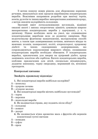 З метою пошуку нових рішень для збереження корисних
речовин, вишукуються нові процеси виробництва кондитерських
виробів. Важливим напрямком розробки при випічці тортів,
кексів, рулетів та інших виробівє використання замінників цукру,
з метою знизити калорійність солодощів.
Значний вміст легкозасвоюваних вуглеводів, відмінні
смакові якості і висока енергетична цінність зумовили широке
використання кондитерських виробів у харчуванні, у т. ч.
дитячому. Однак необхідно мати на увазі, що зловживання
кондитерськими виробами веде до розвитку ожиріння. При
недостатньому фізичному навантаженні, малорухомому способі
життя, а також при захворюваннях печінки, жовчного міхура та
жовчних шляхів, панкреатиті, коліті, атеросклерозі, цукровому
діабеті та інших ендокринних захворюваннях, що
супроводжуються порушеннями жирового обміну, споживання
кондитерських виробів необхідно обмежити. У кондитерських
виробах, призначених для хворих на цукровий діабет, цукор
замінюють ксилітом або сорбітом. Багато кондитерських виробів,
особливо призначених для дітей, спеціально вітамінізують,
додаючи шипшину, чорну смородину, морквяний сік, вітамінні
препарати.
Контрольні питання
Знайдіть правильну відповідь:
1. Які кондитерські вироби найбільш калорійні?
А – шоколад
Б – цукрове печиво
В – згущене молоко
2. Які кондитерські вироби містять найбільше вуглеводів?
А – торти
Б – варення
В – шоколадні вироби
3. Як називається страва, яку подають після обіду?
А – солодощі
Б – компот
В – десерт
4. Як називається м'яка ароматна маса з фруктів або вершків
консистенції густої сметани
А – помадка
Б – суфле
В – крем
 