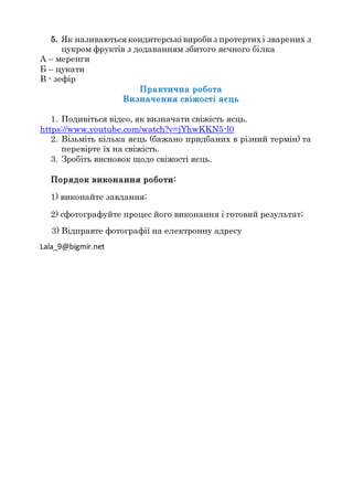 5. Як називаються кондитерські вироби з протертихі зварених з
цукром фруктів з додаванням збитого яєчного білка
А – меренги
Б – цукати
В - зефір
Практична робота
Визначення свіжості яєць
1. Подивіться відео, як визначати свіжість яєць.
https://www.youtube.com/watch?v=jYhwKKN5-l0
2. Візьміть кілька яєць (бажано придбаних в різний термін) та
перевірте їх на свіжість.
3. Зробіть висновок щодо свіжості яєць.
Порядок виконання роботи:
1) виконайте завдання;
2) сфотографуйте процес його виконання і готовий результат;
3) Відправте фотографії на електронну адресу
Lala_9@bigmir.net
 