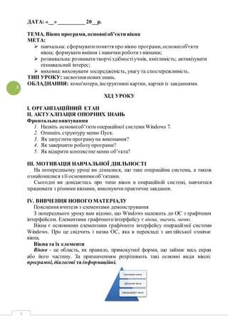 1
1
ДАТА: «__» __________ 20__р.
ТЕМА. Вікно програми, основніоб’єкти вікна
МЕТА:
 навчальна: сформуватипоняття про вікно програми, основніоб'єкти
вікна; формувати вміння і навички роботиз вікнами;
 розвивальна:розвиватитворчіздібностіучнів, кмітливість; активізувати
пізнавальний інтерес;
 виховна: виховувати зосередженість, увагу та спостережливість.
ТИП УРОКУ:засвоєння новихзнань.
ОБЛАДНАННЯ: комп'ютери, інструктивні картки, картки із завданнями.
ХІД УРОКУ
І. ОРГАНІЗАЦІЙНИЙ ЕТАП
ІІ. АКТУАЛІЗАЦІЯ ОПОРНИХ ЗНАНЬ
Фронтальнеопитування
1. Назвіть основніоб’єкти операційної системи Windows 7.
2. Опишіть структуру меню Пуск.
3. Як запустити програмуна виконання?
4. Як завершити роботупрограми?
5. Як відкрити контекстне меню об’єкта?
ІІІ. МОТИВАЦІЯ НАВЧАЛЬНОЇ ДІЯЛЬНОСТІ
На попередньому уроці ви дізналися, що таке операційна система, а також
ознайомилися з її основнимиоб’єктами.
Сьогодні ви довідаєтесь про типи вікон в операційній системі, навчитеся
працювати з різними вікнами, виконуючи практичне завдання.
IV. ВИВЧЕННЯ НОВОГО МАТЕРІАЛУ
Пояснення вчителя з елементами демонстрування
З попереднього уроку вам відомо, що Windows належить до ОС з графічним
інтерфейсом. Елементами графічного інтерфейсу є вікна, значки, меню.
Вікна є основними елементами графічного інтерфейсу операційної системи
Windows. Про це свідчить і назва ОС, яка в перекладі з англійської означає
вікна.
Вікна та їх елементи
Вікно - це область, як правило, прямокутної форми, що займає весь екран
або його частину. За призначенням розрізняють такі основні види вікон:
програмні, діалогові та інформаційні.
Програмні вікна
Діалогові вікна
Інформаційні вікна
 