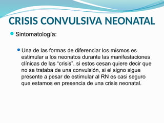 CRISIS CONVULSIVA NEONATAL
Sintomatología:
Una de las formas de diferenciar los mismos es
estimular a los neonatos durante las manifestaciones
clínicas de las “crisis”, si estos cesan quiere decir que
no se trataba de una convulsión, si el signo sigue
presente a pesar de estimular al RN es casi seguro
que estamos en presencia de una crisis neonatal.
 