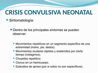 CRISIS CONVULSIVA NEONATAL
Sintomatología:
Dentro de los principales síntomas se pueden
observar:
 Movimientos repetitivos en un segmento especifico de una
extremidad (mano, pie, dedos).
 Movimientos oculares rápidos y sostenidos por cierto
tiempo (nistagmos).
 Chupeteo repetitivo.
 Clonus en un hemicuerpo.
 Episodios de apnea (por si solos no son específicos).
 