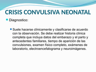 CRISIS CONVULSIVA NEONATAL
Diagnostico:
Suele hacerse clínicamente y clasificarse de acuerdo
con la observación. Se debe realizar historia clínica
completa que incluya datos del embarazo y el parto y
antecedentes familiares, tiempo de aparición de las
convulsiones, examen físico completo, exámenes de
laboratorio, electroencefalograma y neuroimágenes.
 