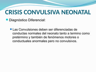 CRISIS CONVULSIVA NEONATAL
Diagnóstico Diferencial:
Las Convulsiones deben ser diferenciadas de
conductas normales del neonato tanto a termino como
pretérmino y también de fenómenos motores o
conductuales anormales pero no convulsivos.
 