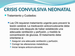 CRISIS CONVULSIVA NEONATAL
Tratamiento y Cuidados:
Las CN requieren tratamiento urgente para prevenir la
lesión cerebral. La medicación anticonvulsivante debe
iniciarse solo después de haber establecido una
adecuada ventilación y perfusión, y medido la
concentración de glucosa. El tratamiento debe
orientarse a:
 Asegurar una adecuada ventilación y perfusión.
 Corregir las alteraciones metabólicas.
 Iniciar terapia anticonvulsivante.
 