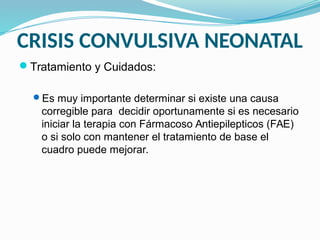 CRISIS CONVULSIVA NEONATAL
Tratamiento y Cuidados:
Es muy importante determinar si existe una causa
corregible para decidir oportunamente si es necesario
iniciar la terapia con Fármacoso Antiepilepticos (FAE)
o si solo con mantener el tratamiento de base el
cuadro puede mejorar.
 