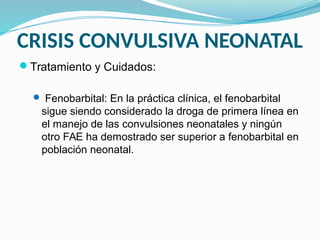 CRISIS CONVULSIVA NEONATAL
Tratamiento y Cuidados:
 Fenobarbital: En la práctica clínica, el fenobarbital
sigue siendo considerado la droga de primera línea en
el manejo de las convulsiones neonatales y ningún
otro FAE ha demostrado ser superior a fenobarbital en
población neonatal.
 