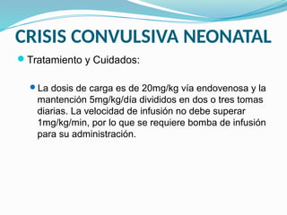 CRISIS CONVULSIVA NEONATAL
Tratamiento y Cuidados:
La dosis de carga es de 20mg/kg vía endovenosa y la
mantención 5mg/kg/día divididos en dos o tres tomas
diarias. La velocidad de infusión no debe superar
1mg/kg/min, por lo que se requiere bomba de infusión
para su administración.
 