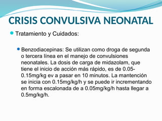 CRISIS CONVULSIVA NEONATAL
Tratamiento y Cuidados:
Benzodiacepinas: Se utilizan como droga de segunda
o tercera línea en el manejo de convulsiones
neonatales. La dosis de carga de midazolam, que
tiene el inicio de acción más rápido, es de 0.05-
0.15mg/kg ev a pasar en 10 minutos. La mantención
se inicia con 0.15mg/kg/h y se puede ir incrementando
en forma escalonada de a 0.05mg/kg/h hasta llegar a
0.5mg/kg/h.
 