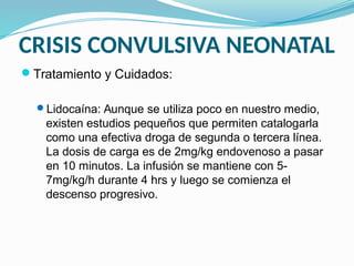 CRISIS CONVULSIVA NEONATAL
Tratamiento y Cuidados:
Lidocaína: Aunque se utiliza poco en nuestro medio,
existen estudios pequeños que permiten catalogarla
como una efectiva droga de segunda o tercera línea.
La dosis de carga es de 2mg/kg endovenoso a pasar
en 10 minutos. La infusión se mantiene con 5-
7mg/kg/h durante 4 hrs y luego se comienza el
descenso progresivo.
 