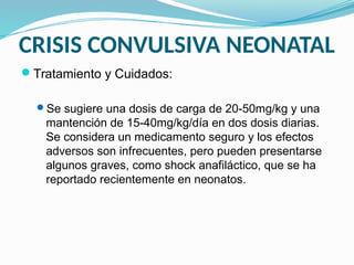 CRISIS CONVULSIVA NEONATAL
Tratamiento y Cuidados:
Se sugiere una dosis de carga de 20-50mg/kg y una
mantención de 15-40mg/kg/día en dos dosis diarias.
Se considera un medicamento seguro y los efectos
adversos son infrecuentes, pero pueden presentarse
algunos graves, como shock anafiláctico, que se ha
reportado recientemente en neonatos.
 
