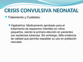 CRISIS CONVULSIVA NEONATAL
Tratamiento y Cuidados:
Vigabatrina: Medicamento aprobado para el
tratamiento de espasmos infantiles en niños
pequeños, siendo la primera elección en pacientes
con esclerosis tuberosa. Sin embargo, falta evidencia
de calidad que permita respaldar su uso en población
neonatal.
 