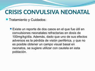 CRISIS CONVULSIVA NEONATAL
Tratamiento y Cuidados:
Existe un reporte de dos casos en el que fue útil en
convulsiones neonatales refractarias en dosis de
100mg/kg/día. Además, dado que uno de sus efectos
adversos es la pérdida de visión periférica, y que no
es posible obtener un campo visual basal en
neonatos, se sugiere utilizar con cautela en esta
población.
 