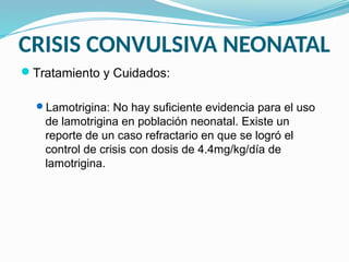 CRISIS CONVULSIVA NEONATAL
Tratamiento y Cuidados:
Lamotrigina: No hay suficiente evidencia para el uso
de lamotrigina en población neonatal. Existe un
reporte de un caso refractario en que se logró el
control de crisis con dosis de 4.4mg/kg/día de
lamotrigina.
 