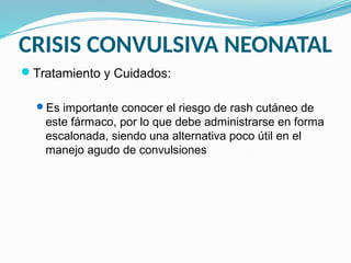 CRISIS CONVULSIVA NEONATAL
Tratamiento y Cuidados:
Es importante conocer el riesgo de rash cutáneo de
este fármaco, por lo que debe administrarse en forma
escalonada, siendo una alternativa poco útil en el
manejo agudo de convulsiones
 