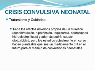 CRISIS CONVULSIVA NEONATAL
Tratamiento y Cuidados:
Tiene los efectos adversos propios de un diurético
(deshidratación, hipotensión, taquicardia, alteraciones
hidroelectrolíticas) y además podría causar
ototoxicidad, pero los estudios actualmente en curso
hacen planteable que sea un medicamento útil en el
futuro para el manejo de convulsiones neonatales.
 