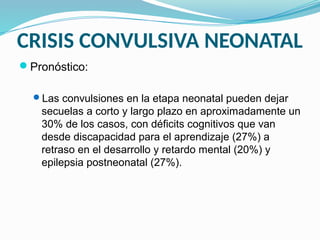 CRISIS CONVULSIVA NEONATAL
Pronóstico:
Las convulsiones en la etapa neonatal pueden dejar
secuelas a corto y largo plazo en aproximadamente un
30% de los casos, con déficits cognitivos que van
desde discapacidad para el aprendizaje (27%) a
retraso en el desarrollo y retardo mental (20%) y
epilepsia postneonatal (27%).
 