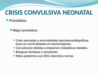 CRISIS CONVULSIVA NEONATAL
Pronóstico:
Mejor pronóstico:
 Crisis asociadas a anormalidades electroencefalográficas
leves sin anormalidades en neuroimágenes.
 Convulsiones debidas a trastornos metabólicos tratables.
 Benignas familiares y transitorias.
 Niños pretérmino con EEG intercrítico normal.
 