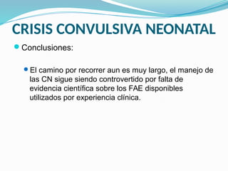 CRISIS CONVULSIVA NEONATAL
Conclusiones:
El camino por recorrer aun es muy largo, el manejo de
las CN sigue siendo controvertido por falta de
evidencia científica sobre los FAE disponibles
utilizados por experiencia clínica.
 