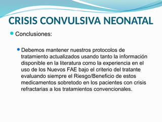 CRISIS CONVULSIVA NEONATAL
Conclusiones:
Debemos mantener nuestros protocolos de
tratamiento actualizados usando tanto la información
disponible en la literatura como la experiencia en el
uso de los Nuevos FAE bajo el criterio del tratante
evaluando siempre el Riesgo/Beneficio de estos
medicamentos sobretodo en los pacientes con crisis
refractarias a los tratamientos convencionales.
 