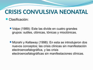 CRISIS CONVULSIVA NEONATAL
Clasificación:
Volpe (1989): Este las divide en cuatro grandes
grupos: sutiles, clónicas, tónicas y mioclónicas.
Mizrahi y Kellaway (1998): En esta se introdujeron dos
nuevos conceptos; las crisis clínicas sin manifestación
electroencefalográfica, y las crisis
electroencefalográficas sin manifestaciones clínicas.
 