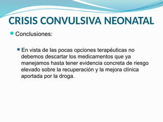 CRISIS CONVULSIVA NEONATAL
Conclusiones:
En vista de las pocas opciones terapéuticas no
debemos descartar los medicamentos que ya
manejamos hasta tener evidencia concreta de riesgo
elevado sobre la recuperación y la mejora clínica
aportada por la droga.
 