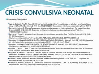 CRISIS CONVULSIVA NEONATAL
Referencias Bibliográficas
Aziz A., Gattoo I., Aziz M., Rasool G. Clinical and etiological profile of neonatal seizures: a tertiary care hospital based
study. Int J Res Med Sci [Internet]. 2015 Sep;3(9):2198-2203. Disponible en: http://www.scopemed.org/?mno=190916
Ben-Ari Y., Holmes G. Effects of seizures on developmental processes in the immature brain. The Lancet Neurology
[Internet]. 2006; 5(12) 1055–63. Disponible en: http://www.thelancet.com/journals/laneur/article/PIIS1474-
4422(06)70626-3/abstract
Bertrán M., Varela X., Actualización en el manejo de convulsiones neonatales. Rev. Ped. Elec. [Internet]. 2014; 11(3)
31–38. Disponible en:
http://www.revistapediatria.cl/vol11num3/pdf/04_ACTUALIZACION_MANEJO_CONVULSIONES.pdf
Campistol J. CONVULSIONES NEONATALES REFRACTARIAS. MEDICINA – [Internet]. 2009; 69(1) 41–50. Disponible
en: http://www.medicinabuenosaires.com/revistas/vol69-09/1_1/v69_n1_1_p41_50.pdf
Campistol J. CONVULSIONES NEONATALES. REV MED HONDUR [Internet]. 2014; 82(2) 22–27: Disponible en:
http://www.bvs.hn/RMH/pdf/2014/pdf/Vol82-S2-2014-7.pdf
Campos J., Arruza L., Villar G., Moro M. Convulsiones neonatales. Protocolo de manejo Protocolos de la AEP [Internet].
2008; 269–276. Disponible en: www.aeped.es/protocolos/
Cappellari A., Tardini G., Mazzoni M., Belli Ma, Milani G, Fossali E. Neonatal focal seizures and hypomagnesemia: A
case report. European Journal of Paediatric Neurology [Internet]. 2016; 20(1)176 – 178. Disponible en: http://www.ejpn-
journal.com/article/S1090-3798(15)00179-8/abstract?cc=y=
Castellar I. Crisis neonatales. Neonatal seizures. Acta Neurol Colomb [Internet]. 2008; 24(1) 25–33. Disponible en:
http://www.acnweb.org/acta/2008_24_1s_25.pdf
Cuentas R., Rivera L., Sánchez R. Convulsiones neonatales: actualización CCAP – SCP [Internet]. 2015; 14 (3) 21–31.
Disponible en: https://scp.com.co/wp-content/uploads/2015/10/14-21.pdf
 