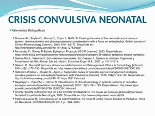 CRISIS CONVULSIVA NEONATAL
Referencias Bibliográficas
Donovan M., Boylan G., Murray D., Cryan J., Griffin B. Treating disorders of the neonatal central nervous
system: pharmacokinetic and pharmacodynamic considerations with a focus on antiepileptics. British Journal of
Clinical Pharmacology [Internet]. 2015; 81(1) 62–77. Disponible en:
http://onlinelibrary.wiley.com/doi/10.1111/bcp.12753/epdf
Fernández F., Gómez P. Estado Epileptico. Protocolo SECIP [Internet]. 2013. Disponible en:
https://www.secip.com/publicaciones-relacionadas/protocolos/category/35-estatus-epileptico-estatus-epileptico
Garcia-Alix A., Valverde E. Convulsiones neonatales. En: Casado J., Serrano A. editores. Urgencias y
Tratamiento del Niño Grave. 2da ed. Madrid: Ediciones Ergon S.A.; 2007. p. 1011–1019.
Glass H.C., Neonatal Seizures: Advances in Mechanisms and Management. Clinics in Perinatology [Internet].
2014; 41(1) 177–190. Disponible en: http://www.sciencedirect.com/science/article/pii/S0095510813001309
Hellström-Westas L., Boylan G., Agren J. Systematic review of neonatal seizure management strategies
provides guidance on anti-epileptic treatment. Acta Pædiatrica [Internet]. 2015; 104(2) 123–129. Disponible en:
http://onlinelibrary.wiley.com/doi/10.1111/apa.12812/abstract
Nagarajan L., Palumbo L., Ghosh S. Classification of clinical semiology in epileptic seizures in neonates.
european journal of paediatric neurology [Internet]. 2012; 16(2) 118 – 125. Disponible en: http://www.ejpn-
journal.com/article/S1090-3798(11)00226-1/abstract
ORIENTACIÓN DIAGNÓSTICA DE LAS CRISIS NEONATALES. En: Guias de Epilepsia [Internet].Barcelona:
Sociedad Española de Neorología; 2008. Disponible en: http://www.epilepsiasen.net/node/59
Palencia-Luaces R. Convulsiones en la edad Pediátrica. En: Cruz M. editor. Nuevo Tratado de Pediatría. 10ma
ed. Barcelona: OCÉANO/ERGON; 2011. p. 1984–2003.
 