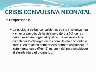 CRISIS CONVULSIVA NEONATAL
Etiopatogenia:
La etiología de las convulsiones es muy heterogénea
y en este periodo de la vida solo de 3 a 5% de las
crisis tienen un origen idiopático. La necesidad de
establecer la etiología de las convulsiones se debe a
que; 1) en muchas condiciones permite establecer un
tratamiento específico, 2) es esencial para establecer
el significado y el pronóstico.
 