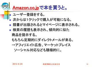 2015/6/24 高度情報化と社会生活 14
Amazon.co.jpで本を買うと。
 ユーザー登録をする。
 次からは１クリックで購入が可能になる。
 類書が出版されるとマイページに表示される。
 検索の履歴も表示され、傾向的に似た
商品を提示する。
もちろん定期的にダイレクトメールが来る。
→アフィリエイト広告、マーケットプレイス
ソーシャル対応なども積極的に。
 