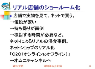 リアル店舗のショールーム化
 店舗で実物を見て、ネットで買う。
→値段が安い
→持ち帰りが面倒
→検討する時間が必要など。
ネットによるリアルの浸食事例。
ネットショップのリアル化
「Ｏ2Ｏ（オンラインtoオフライン）」
→オムニチャンネルへ
2015/6/24 高度情報化と社会生活 18
 