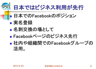 日本ではビジネス利用が先行
 日本でのFacebookのポジション
 実名登録
 名刺交換の場として
 Facebookページのビジネス先行
 社内や組織間でのFacebookグループの
活用。
422015/6/24 高度情報化と社会生活
 