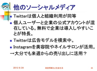 他のソーシャルメディア
 Twitterは個人と組織利用が同等
 個人ユーザーと企業の公式アカウントが混
在している。無料で企業は導入しやすいこ
とが特長。
 Twitterは広告モデルを模索中。
 Instagramを美容院やネイルサロンが活用。
→大分でも来週からの売り出しに活用？
2015/6/24 高度情報化と社会生活 66
 