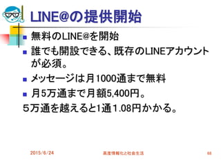 LINE@の提供開始
 無料のLINE@を開始
 誰でも開設できる、既存のLINEアカウント
が必須。
 メッセージは月1000通まで無料
 月5万通まで月額5,400円。
５万通を越えると1通１.08円かかる。
2015/6/24 高度情報化と社会生活 68
 