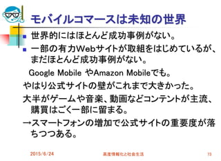 モバイルコマースは未知の世界
 世界的にはほとんど成功事例がない。
 一部の有力Ｗｅｂサイトが取組をはじめているが、
まだほとんど成功事例がない。
Google Mobile やAmazon Mobileでも。
やはり公式サイトの壁がこれまで大きかった。
大半がゲームや音楽、動画などコンテントが主流、
購買はごく一部に留まる。
→スマートフォンの増加で公式サイトの重要度が落
ちつつある。
2015/6/24 高度情報化と社会生活 73
 