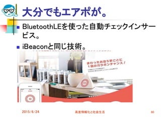 大分でもエアポが。
 BluetoothLEを使った自動チェックインサー
ビス。
 iBeaconと同じ技術。
2015/6/24 高度情報化と社会生活 80
 