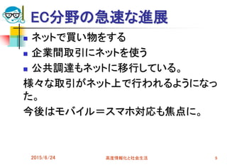 EC分野の急速な進展
 ネットで買い物をする
 企業間取引にネットを使う
 公共調達もネットに移行している。
様々な取引がネット上で行われるようになっ
た。
今後はモバイル＝スマホ対応も焦点に。
2015/6/24 高度情報化と社会生活 9
 