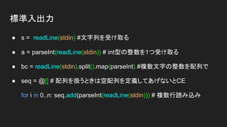 標準入出力
● s = readLine(stdin) #文字列を受け取る
● a = parseInt(readLine(stdin)) # int型の整数を1つ受け取る
● bc = readLine(stdin).split().map(parseInt) #複数文字の整数を配列で
● seq = @[] # 配列を扱うときは空配列を定義してあげないとCE
for i in 0..n: seq.add(parseInt(readLine(stdin))) # 複数行読み込み
 