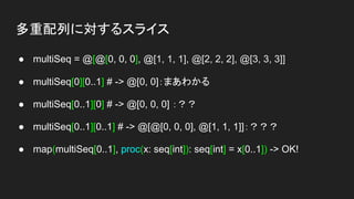 多重配列に対するスライス
● multiSeq = @[@[0, 0, 0], @[1, 1, 1], @[2, 2, 2], @[3, 3, 3]]
● multiSeq[0][0..1] # -> @[0, 0]：まあわかる
● multiSeq[0..1][0] # -> @[0, 0, 0] ：？？
● multiSeq[0..1][0..1] # -> @[@[0, 0, 0], @[1, 1, 1]]：？？？
● map(multiSeq[0..1], proc(x: seq[int]): seq[int] = x[0..1]) -> OK!
 