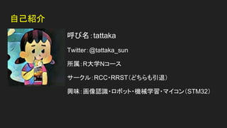 自己紹介
呼び名：tattaka
Twitter：@tattaka_sun
所属：R大学Nコース
サークル：RCC・RRST（どちらも引退）
興味：画像認識・ロボット・機械学習・マイコン（STM32）
 