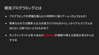 競技プログラミングとは
● プログラミングの問題を限られた時間内に解くゲーム（のようなもの）
● 簡単なものでは標準入出力を使うだけのものからしっかりアルゴリズムを
知らないと解けないようなものまで
● オンラインサイトは色々あるがAtCoderが規模や使える言語の多さからお
すすめ
 