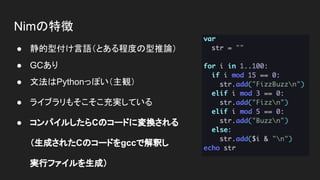Nimの特徴
● 静的型付け言語（とある程度の型推論）
● GCあり
● 文法はPythonっぽい（主観）
● ライブラリもそこそこ充実している
● コンパイルしたらCのコードに変換される
（生成されたCのコードをgccで解釈し
実行ファイルを生成）
 