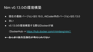 Nim v0.13.0の環境構築
● 現在の最新バージョンは0.19.0、AtCoder内のバージョンは0.13.0
● 辛い
● v0.13.0の環境構築する際はDockerが楽
（DockerHub -> https://hub.docker.com/r/nimlang/nim/）
● あんまり後方互換性が考えられてない
 