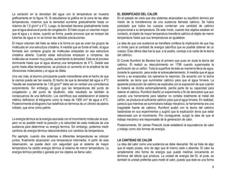 8
La variación en la densidad del agua con la temperatura se muestra
gráficamente en la figura 16. Si estudiamos la gráfica en la zona de las altas
temperaturas, notamos que la densidad aumenta gradualmente hasta un
máximo de 1.0 g/cm3 a 4°C. Luego, la densidad decrece gradualmente hasta
que el agua alcanza el punto de congelación. El hielo ocupa un volumen mayor
que el agua y a veces, cuando se forma, puede provocar que se rompan las
tuberías de agua si no se toman las debidas precauciones.
El mayor volumen del hielo se debe a la forma en que se unen los grupos de
moléculas en una estructura cristalina. A medida que se funde el hielo, el agua
formada aún contiene grupos de moléculas enlazadas en esa estructura
cristalina abierta. Cuando estas estructuras empiezan a romperse, las
moléculas se mueven muy juntas, aumentando la densidad. Este es el proceso
dominante hasta que el agua alcanza una temperatura de 4°C. Desde ese
punto hasta altas temperaturas, se produce un aumento en la amplitud de las
vibraciones moleculares y el agua se dilata.
Una vez más, el alumno principiante puede maravillarse ante el hecho de que
la ciencia pueda ser tan exacta. El hecho de que la densidad del agua a 4°C
"resulte ser exactamente de 1.00 g/cm3" debe ser en verdad una coincidencia
sorprendente. Sin embargo, al igual que las temperaturas del punto de
congelación y del punto de ebullición, este resultado es también la
consecuencia de una definición. Los científicos que establecieron el sistema
métrico definieron el kilogramo como la masa de 1000 cm3 de agua a 4°C.
Posteriormente el kilogramo fue redefinido en términos de un cilindro de platino
iridiado, que sirve como patrón.
La energía térmica es la energía asociada con el movimiento molecular al azar,
pero no es posible medir la posición y la velocidad de cada molécula de una
sustancia para determinar su energía térmica. Sin embargo, podemos medir
cambios de energía térmica relacionándolos con cambios de temperatura.
Por ejemplo, cuando dos sistemas a diferentes temperaturas se colocan
juntos, finalmente alcanzarán una temperatura intermedia. A partir de esta
observación, se puede decir con seguridad que el sistema de mayor
temperatura ha cedido energía térmica al sistema de menor temperatura. La
energía térmica perdida o ganada por los objetos se llama calor.
EL SIGNIFICADO DEL CALOR
En el pasado se creía que dos sistemas alcanzaban su equilibrio térmico por
medio de la transferencia de una sustancia llamada calórico. Se había
postulado que todos los cuerpos contenían una cantidad de calórico
proporcional a su temperatura. De este modo, cuando dos objetos estaban en
contacto, el objeto de mayor temperatura transfería calórico al objeto de menor
temperatura hasta que sus temperaturas se igualaban.
La idea de que una sustancia se transfiere conlleva la implicación de que hay
un límite para la cantidad de energía calorífica que es posible obtener de un
cuerpo. Esta última idea fue la que, a la postre, condujo a la caída de la teoría
del calórico.
El Conde Rumford de Baviera fue el primero que puso en duda la teoría del
calórico. Él realizó su descubrimiento en 1798 cuando supervisaba la
perforación de un cañón. Toda la superficie de éste se mantenía llena de agua,
durante la operación, para evitar el sobrecalentamiento. A medida que el agua
hervía y se evaporaba, los operarios la reponían. De acuerdo con la teoría
existente, se tenía que suministrar calórico para que el agua hirviera. La
aparente producción de calórico se explicaba con la suposición de que cuando
la materia se dividía extremadamente, perdía parte de su capacidad para
retener el calórico. Rumford diseñó un experimento a fin de demostrar que aun
cuando una herramienta para taladrar no cortaba totalmente el metal del
cañón, se producía el suficiente calórico para que el agua hirviera. En realidad,
parecía que mientras se suministrara trabajo mecánico, la herramienta era una
inagotable fuente de calórico. Rumford acabó con la teoría del calórico
basándose en sus experimentos y sugirió que la explicación tenía que estar
relacionada con el movimiento. Por consiguiente, surgió la idea de que el
trabajo mecánico era responsable de la generación de calor.
Posteriormente, Sir James Prescott Joule estableció la equivalencia de calor
y trabajo como dos formas de energía.
LA CANTIDAD DE CALOR
La idea del calor como una sustancia se debe descartar. No se trata de algo
que el objeto posea, sino de algo que él mismo cede o absorbe. El calor es
simplemente otra forma de energía que puede medirse únicamente en
términos del efecto que produce. La unidad de energía del SI, el joule, es
también la unidad preferida para medir el calor, puesto que éste es una forma
 